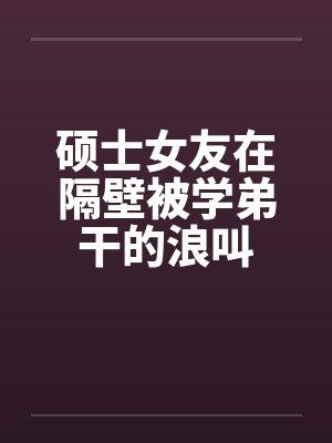 硕士女友在隔壁被学弟干的浪叫
