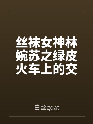 丝袜女神林婉苏之绿皮火车上的交媾盛宴by白丝goat